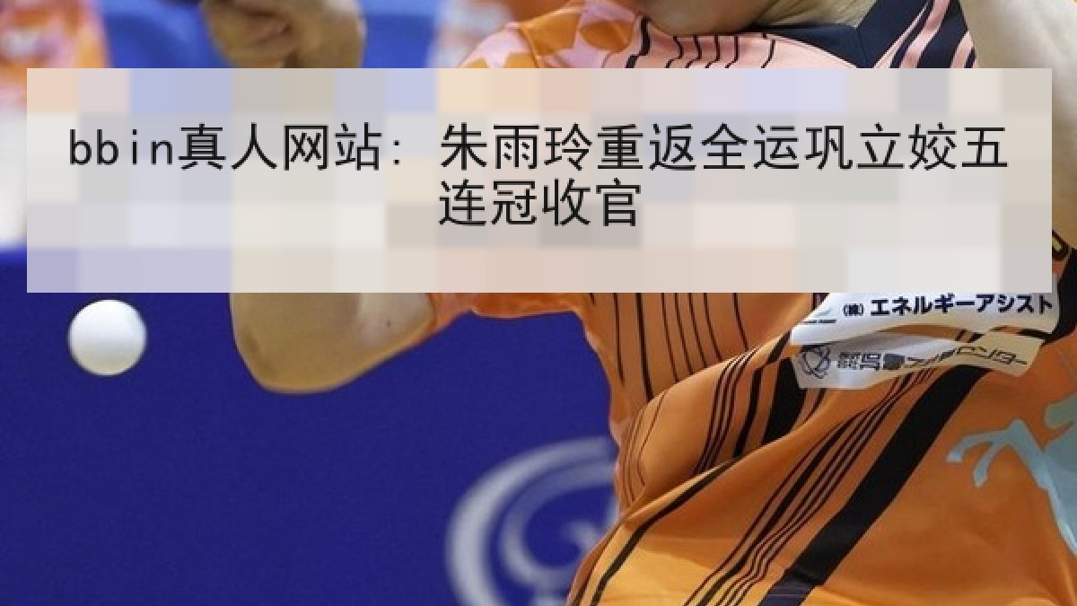 bbin真人网站: 朱雨玲重返全运巩立姣五连冠收官