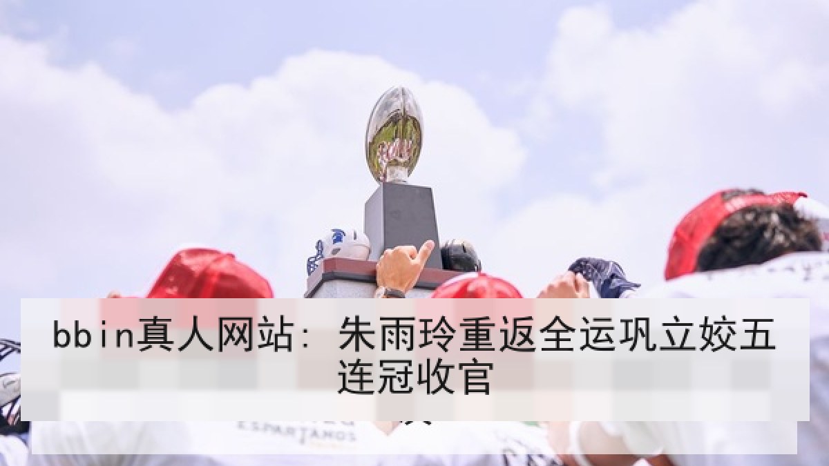 bbin真人网站: 朱雨玲重返全运巩立姣五连冠收官