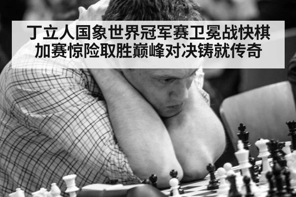 丁立人国象世界冠军赛卫冕战快棋加赛惊险取胜巅峰对决铸就传奇