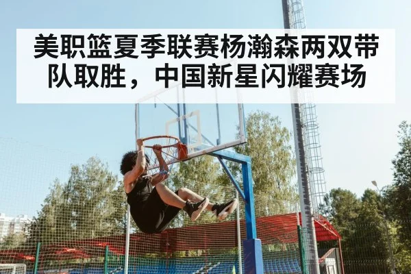 美职篮夏季联赛杨瀚森两双带队取胜，中国新星闪耀赛场