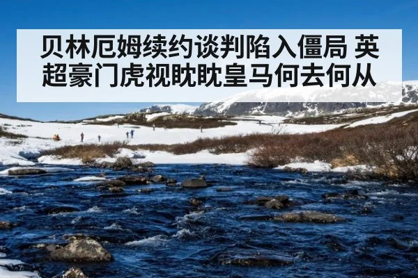 贝林厄姆续约谈判陷入僵局 英超豪门虎视眈眈皇马何去何从